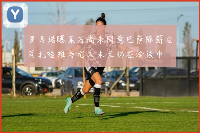 罗马诺曝莱万尚未同意巴萨降薪合同扎哈维与尤文米兰仍在洽谈中