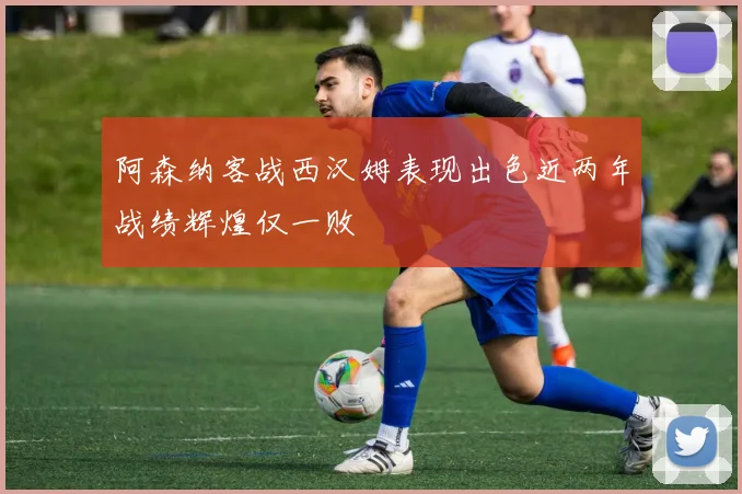 阿森纳客战西汉姆表现出色近两年战绩辉煌仅一败