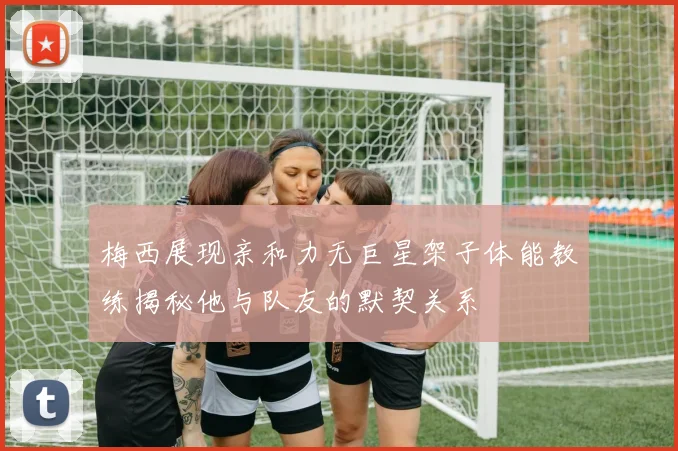 梅西展现亲和力无巨星架子体能教练揭秘他与队友的默契关系