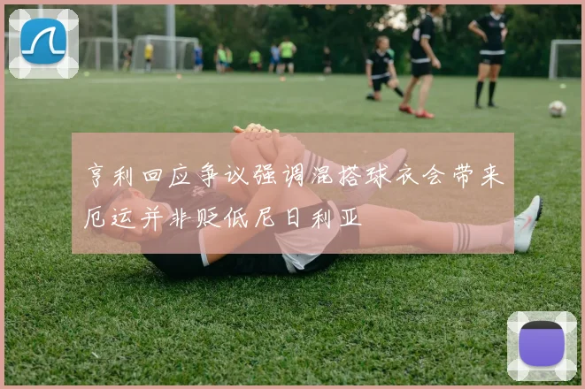 亨利回应争议强调混搭球衣会带来厄运并非贬低尼日利亚