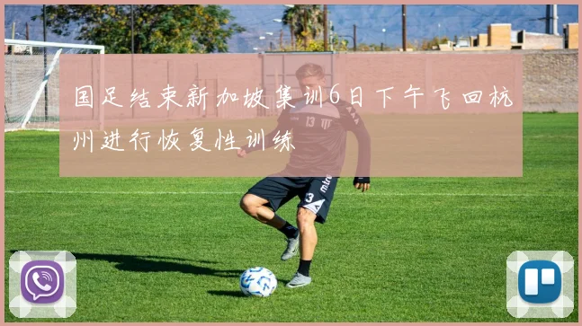 国足结束新加坡集训6日下午飞回杭州进行恢复性训练