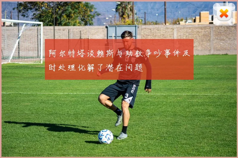 阿尔特塔谈赖斯与助教争吵事件及时处理化解了潜在问题