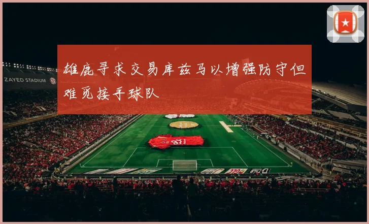 雄鹿寻求交易库兹马以增强防守但难觅接手球队