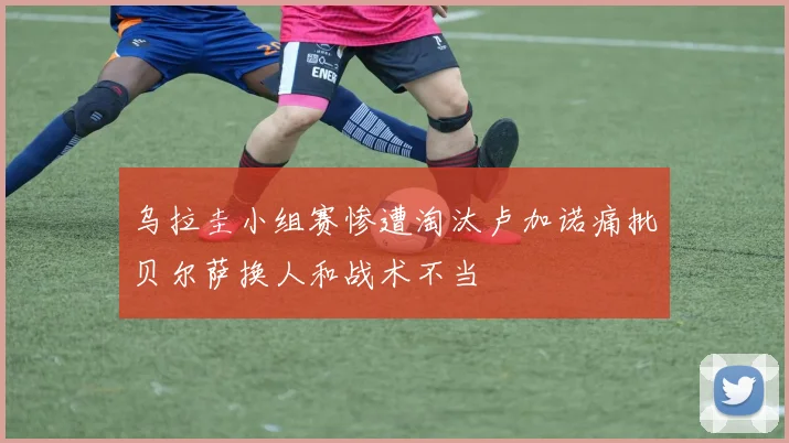 乌拉圭小组赛惨遭淘汰卢加诺痛批贝尔萨换人和战术不当
