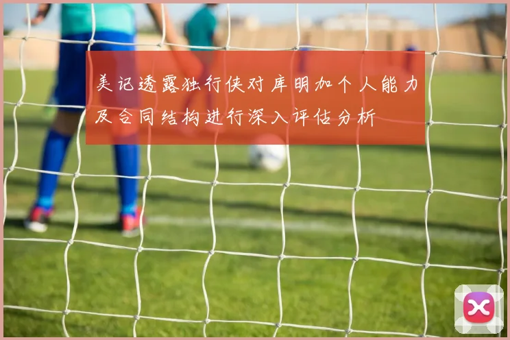 美记透露独行侠对库明加个人能力及合同结构进行深入评估分析