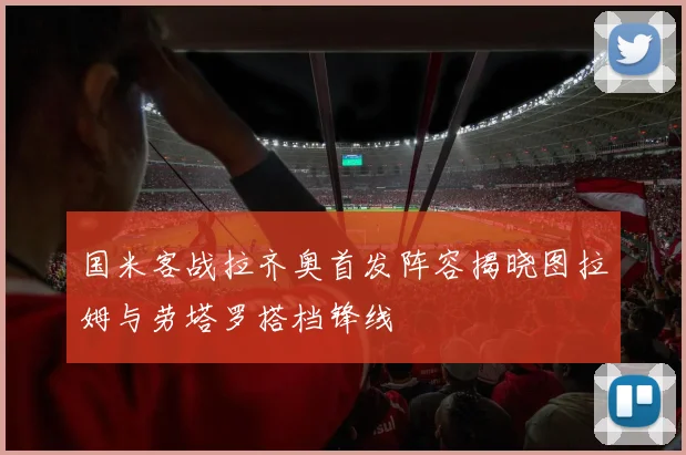 国米客战拉齐奥首发阵容揭晓图拉姆与劳塔罗搭档锋线