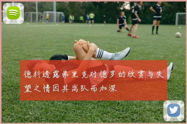 德科透露弗里克对德罗的欣赏与失望之情因其离队而加深