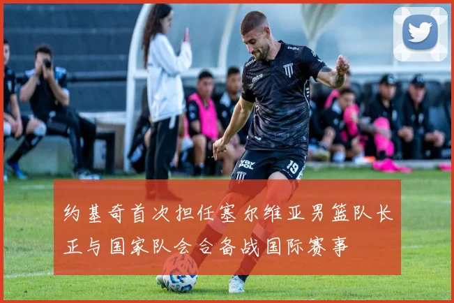 约基奇首次担任塞尔维亚男篮队长正与国家队会合备战国际赛事