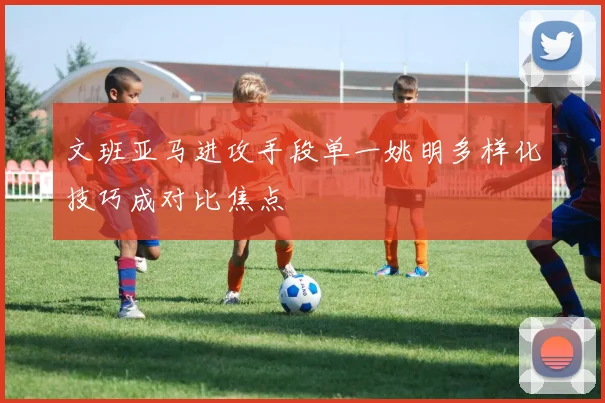 文班亚马进攻手段单一姚明多样化技巧成对比焦点