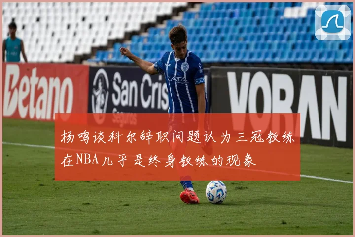 杨鸣谈科尔辞职问题认为三冠教练在NBA几乎是终身教练的现象