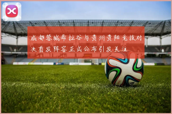 成都蓉城希拉谷与贵州贵阳竞技对决首发阵容正式公布引发关注