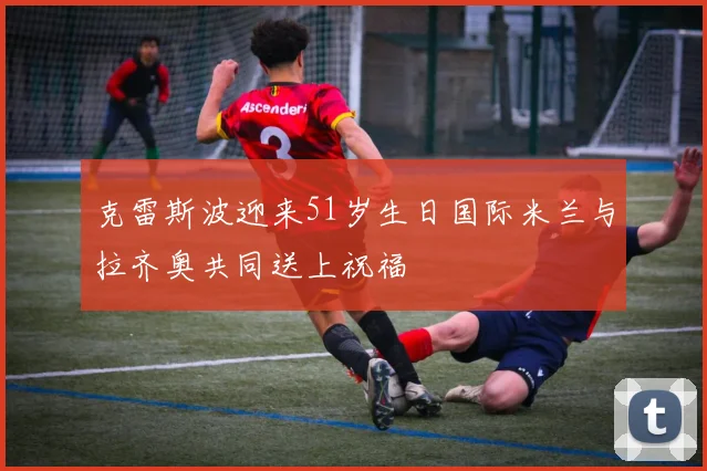 克雷斯波迎来51岁生日国际米兰与拉齐奥共同送上祝福