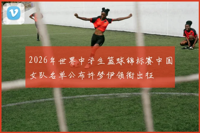 2026年世界中学生篮球锦标赛中国女队名单公布许梦伊领衔出征