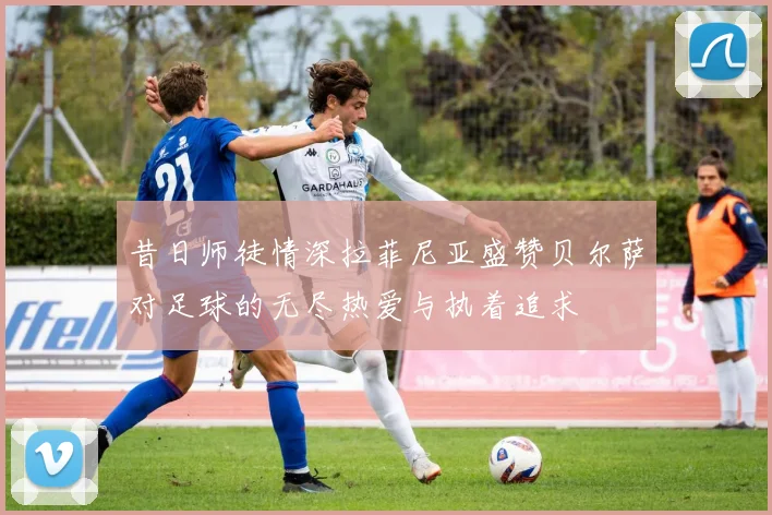 昔日师徒情深拉菲尼亚盛赞贝尔萨对足球的无尽热爱与执着追求