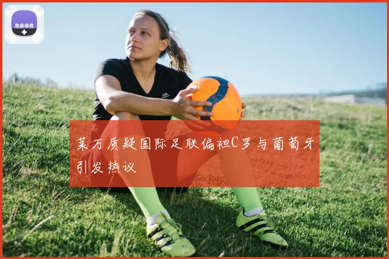 莱万质疑国际足联偏袒C罗与葡萄牙引发热议